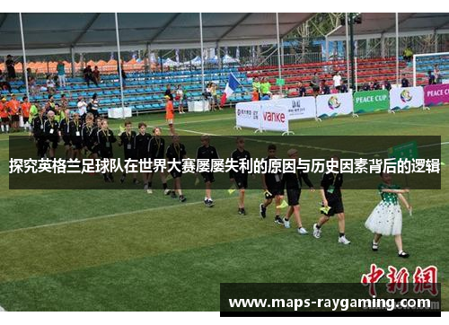 探究英格兰足球队在世界大赛屡屡失利的原因与历史因素背后的逻辑